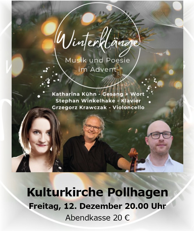 Winterklaenge Winterklänge - Musik und Poesie im Advent. Mit: Katharina Kühn - Gesang und Wort; Stephan Winkelhake - Klavier; Grzegorz Krawczak - Violoncello. Freitag, 12 Dezember um 20.00 Uhr in der Kulturkirche Pollhagen, Abendkasse: 20 Euro